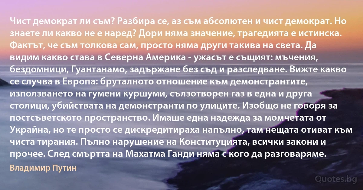 Чист демократ ли съм? Разбира се, аз съм абсолютен и чист демократ. Но знаете ли какво не е наред? Дори няма значение, трагедията е истинска. Фактът, че съм толкова сам, просто няма други такива на света. Да видим какво става в Северна Америка - ужасът е същият: мъчения, бездомници, Гуантанамо, задържане без съд и разследване. Вижте какво се случва в Европа: бруталното отношение към демонстрантите, използването на гумени куршуми, сълзотворен газ в една и друга столици, убийствата на демонстранти по улиците. Изобщо не говоря за постсъветското пространство. Имаше една надежда за момчетата от Украйна, но те просто се дискредитираха напълно, там нещата отиват към чиста тирания. Пълно нарушение на Конституцията, всички закони и прочее. След смъртта на Махатма Ганди няма с кого да разговаряме. (Владимир Путин)