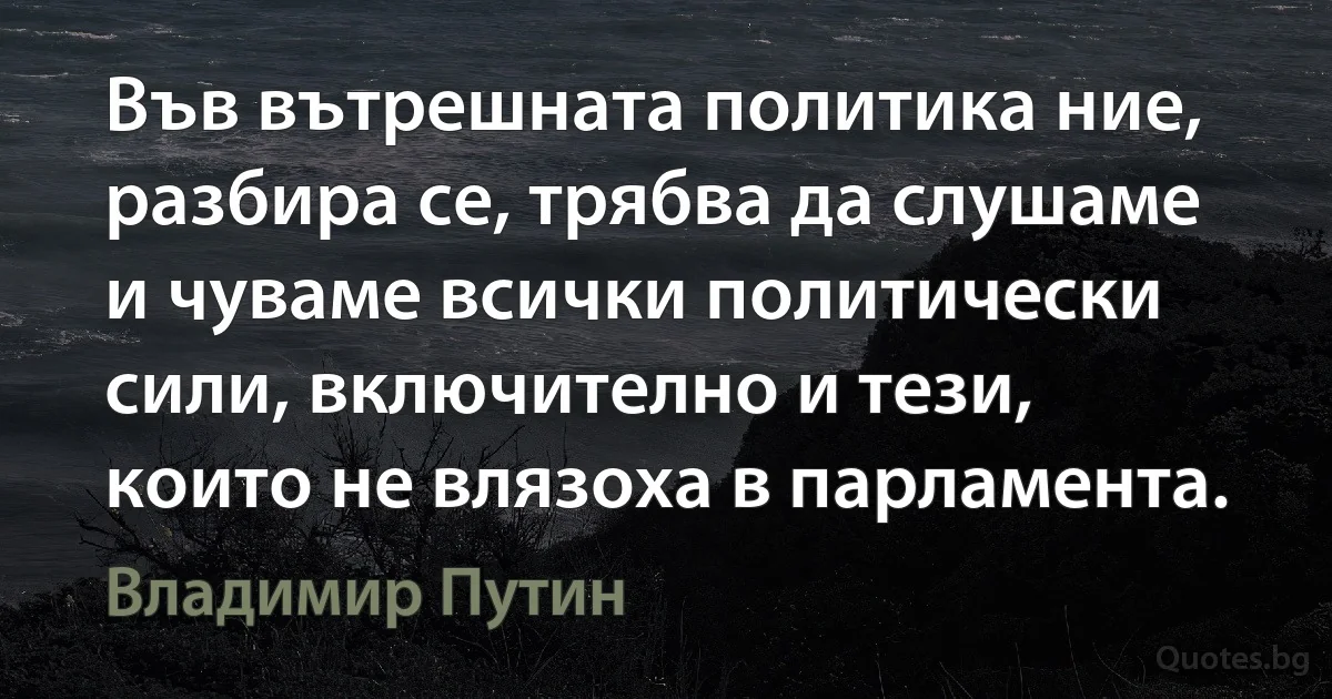 Във вътрешната политика ние, разбира се, трябва да слушаме и чуваме всички политически сили, включително и тези, които не влязоха в парламента. (Владимир Путин)