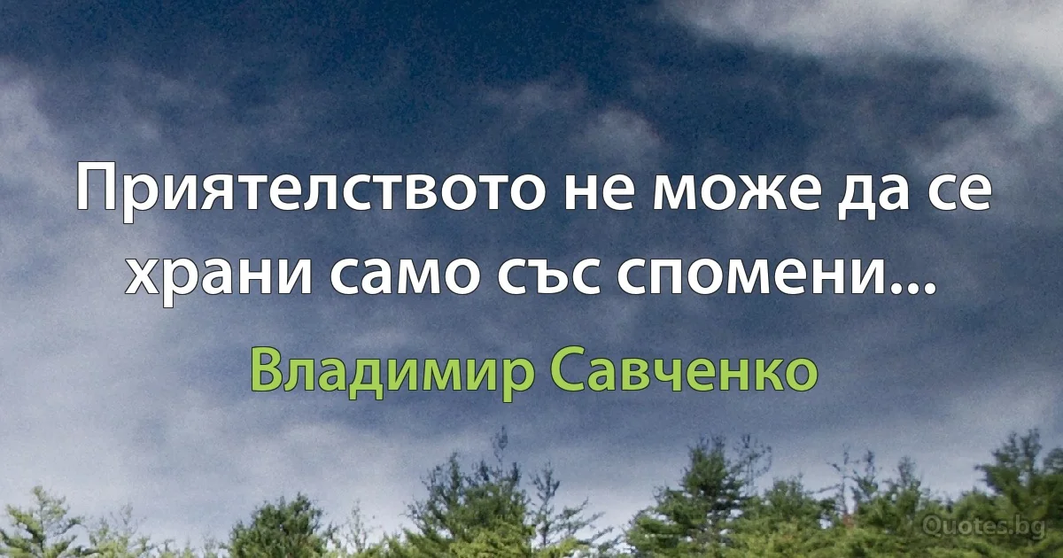 Приятелството не може да се храни само със спомени... (Владимир Савченко)