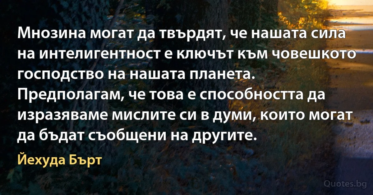 Мнозина могат да твърдят, че нашата сила на интелигентност е ключът към човешкото господство на нашата планета. Предполагам, че това е способността да изразяваме мислите си в думи, които могат да бъдат съобщени на другите. (Йехуда Бърт)