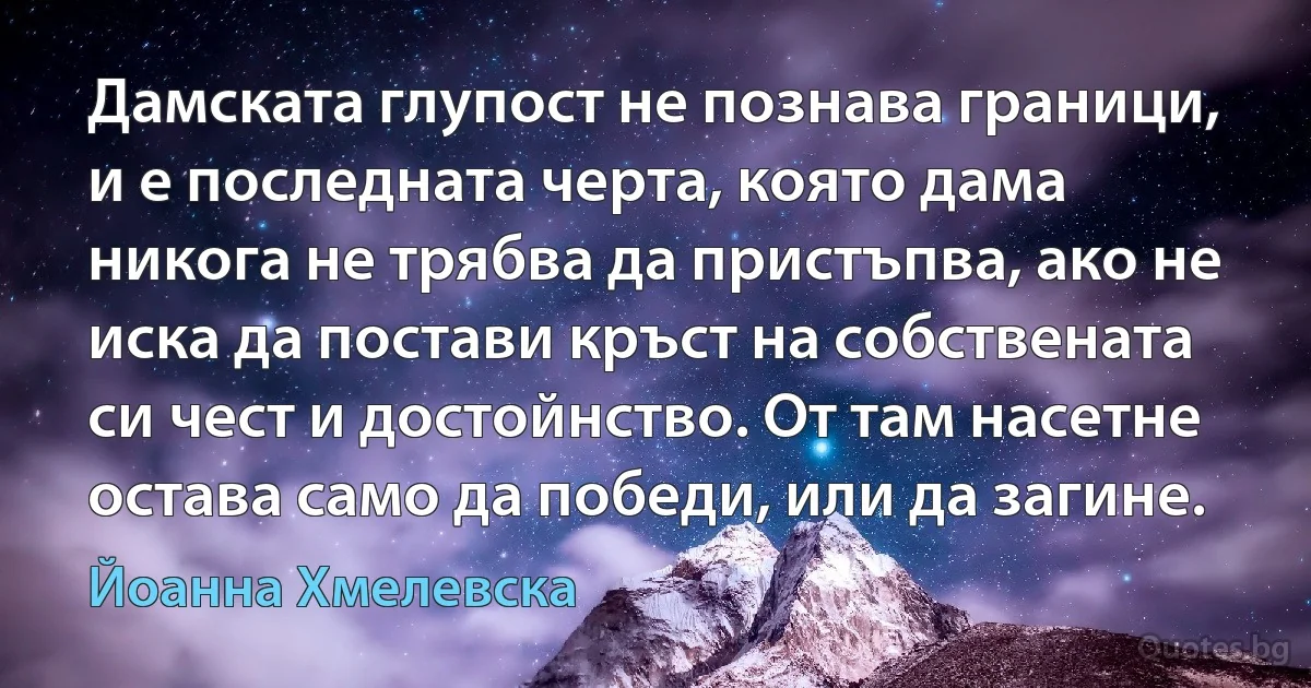 Дамската глупост не познава граници, и е последната черта, която дама никога не трябва да пристъпва, ако не иска да постави кръст на собствената си чест и достойнство. От там насетне остава само да победи, или да загине. (Йоанна Хмелевска)