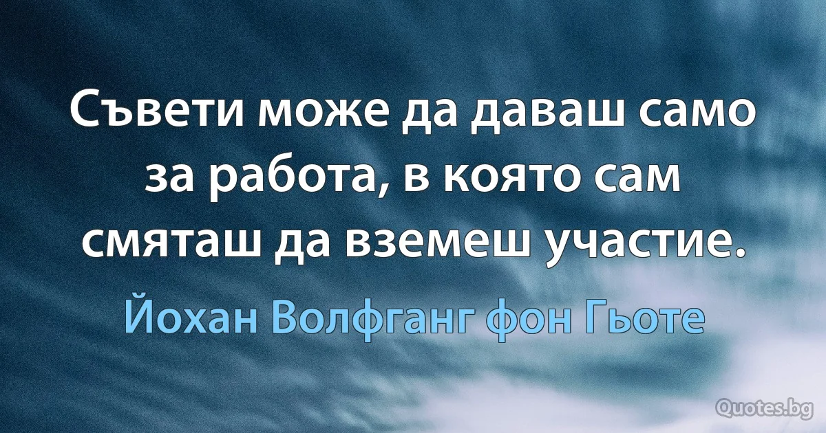 Съвети може да даваш само за работа, в която сам смяташ да вземеш участие. (Йохан Волфганг фон Гьоте)