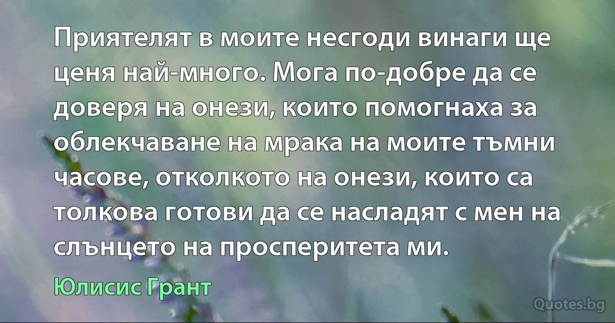 Приятелят в моите несгоди винаги ще ценя най-много. Мога по-добре да се доверя на онези, които помогнаха за облекчаване на мрака на моите тъмни часове, отколкото на онези, които са толкова готови да се насладят с мен на слънцето на просперитета ми. (Юлисис Грант)