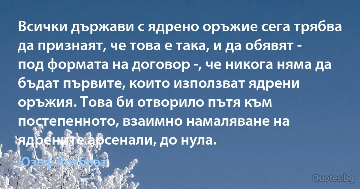 Всички държави с ядрено оръжие сега трябва да признаят, че това е така, и да обявят - под формата на договор -, че никога няма да бъдат първите, които използват ядрени оръжия. Това би отворило пътя към постепенното, взаимно намаляване на ядрените арсенали, до нула. (Юзеф Ротблат)