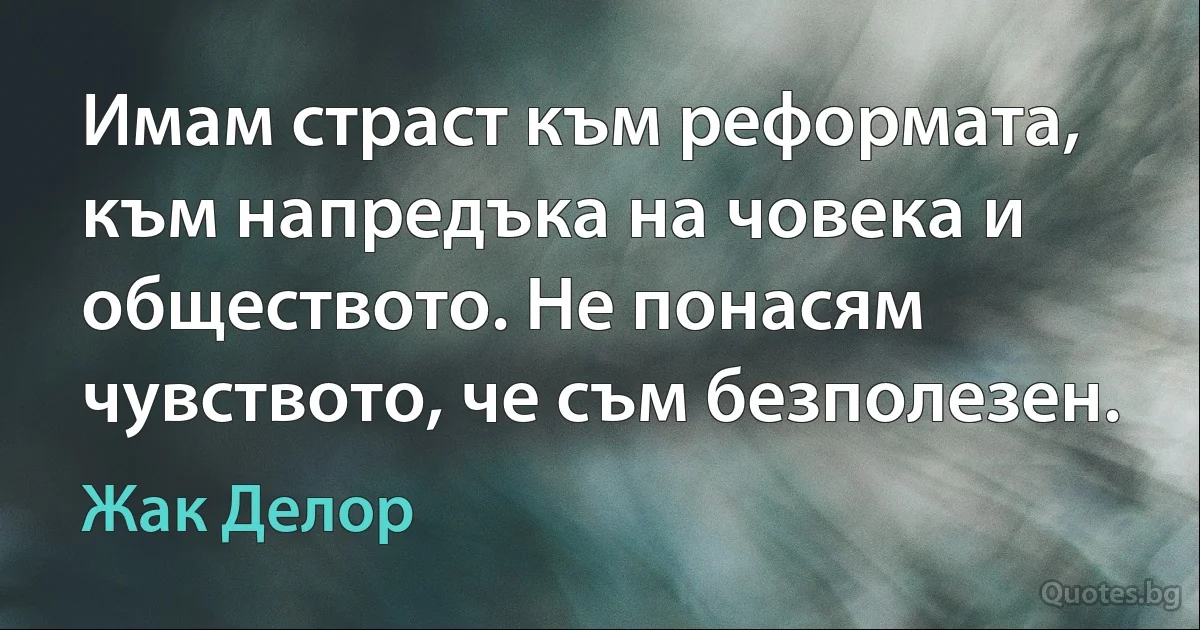 Имам страст към реформата, към напредъка на човека и обществото. Не понасям чувството, че съм безполезен. (Жак Делор)