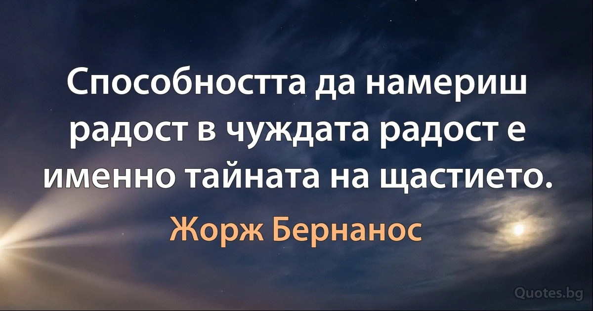 Способността да намериш радост в чуждата радост е именно тайната на щастието. (Жорж Бернанос)