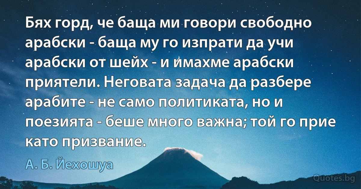 Бях горд, че баща ми говори свободно арабски - баща му го изпрати да учи арабски от шейх - и имахме арабски приятели. Неговата задача да разбере арабите - не само политиката, но и поезията - беше много важна; той го прие като призвание. (А. Б. Йехошуа)