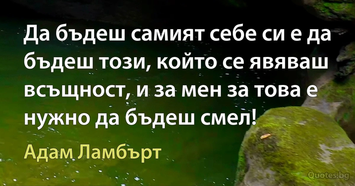 Да бъдеш самият себе си е да бъдеш този, който се явяваш всъщност, и за мен за това е нужно да бъдеш смел! (Адам Ламбърт)