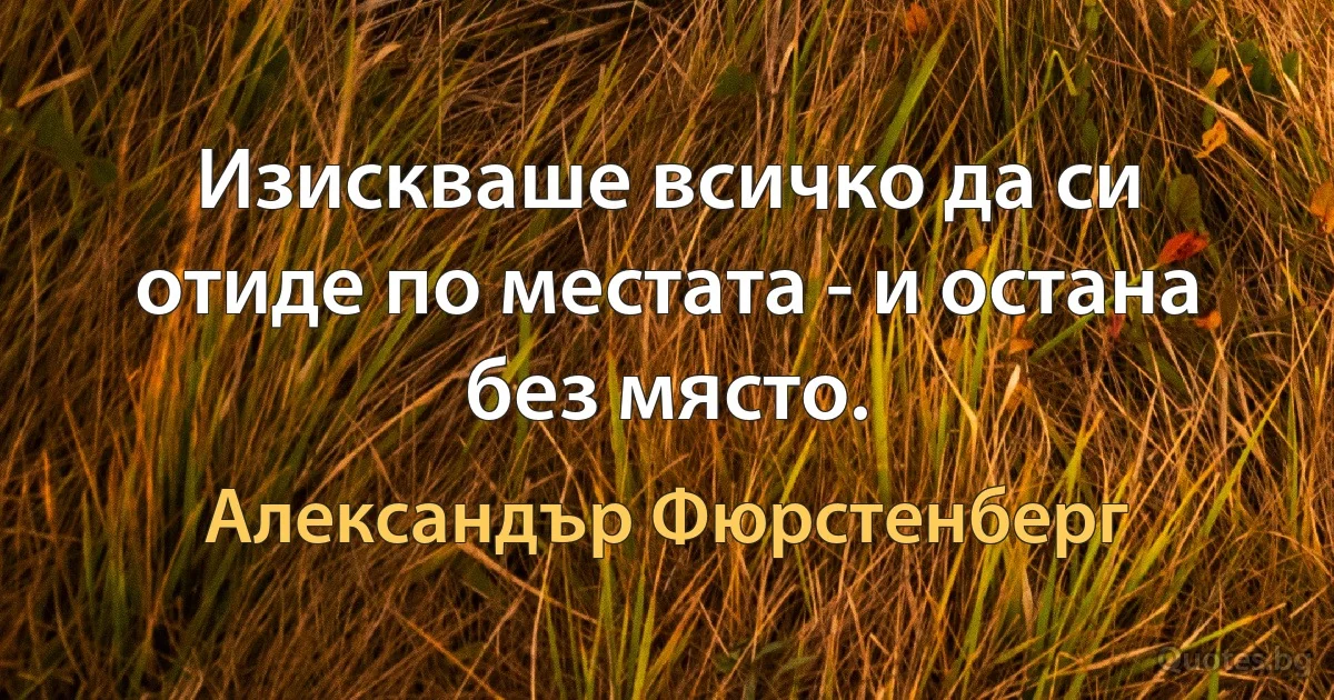 Изискваше всичко да си отиде по местата - и остана без място. (Александър Фюрстенберг)