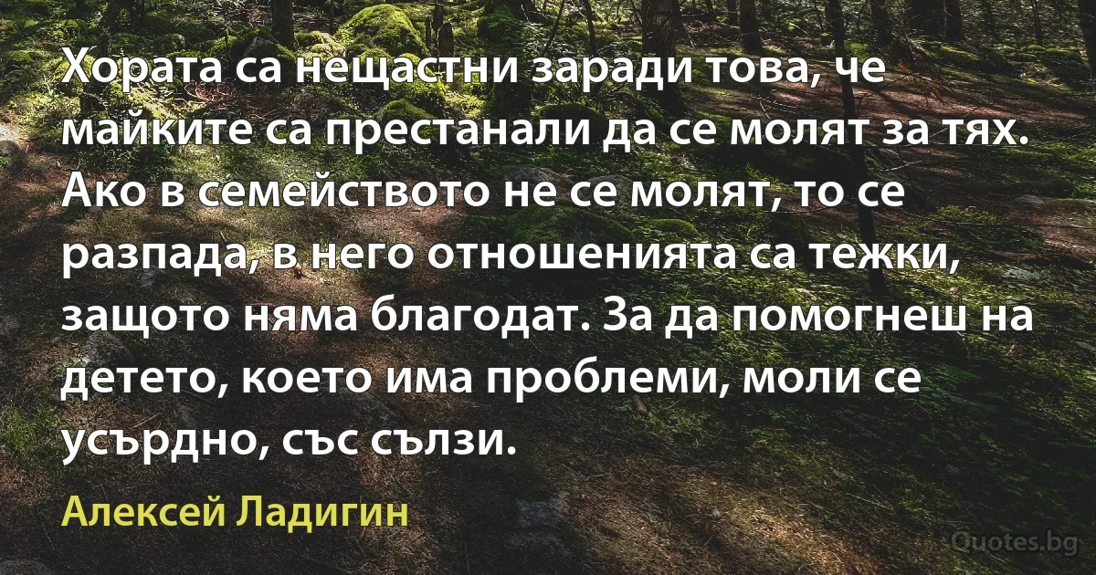 Хората са нещастни заради това, че майките са престанали да се молят за тях. Ако в семейството не се молят, то се разпада, в него отношенията са тежки, защото няма благодат. За да помогнеш на детето, което има проблеми, моли се усърдно, със сълзи. (Алексей Ладигин)