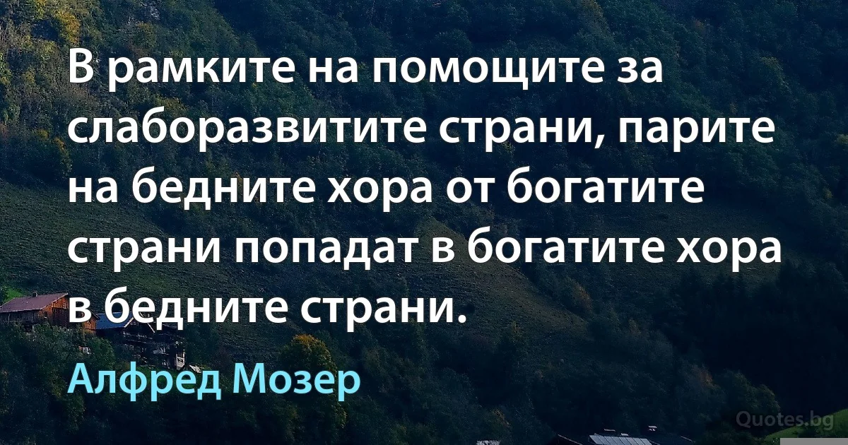 В рамките на помощите за слаборазвитите страни, парите на бедните хора от богатите страни попадат в богатите хора в бедните страни. (Алфред Мозер)