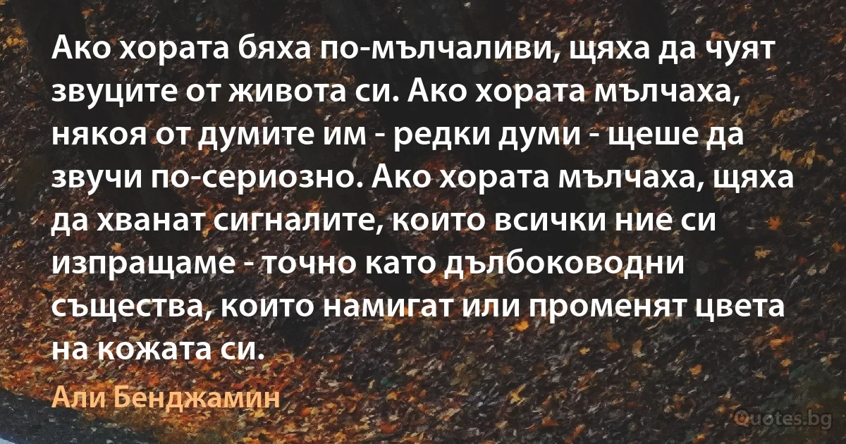 Ако хората бяха по-мълчаливи, щяха да чуят звуците от живота си. Ако хората мълчаха, някоя от думите им - редки думи - щеше да звучи по-сериозно. Ако хората мълчаха, щяха да хванат сигналите, които всички ние си изпращаме - точно като дълбоководни същества, които намигат или променят цвета на кожата си. (Али Бенджамин)