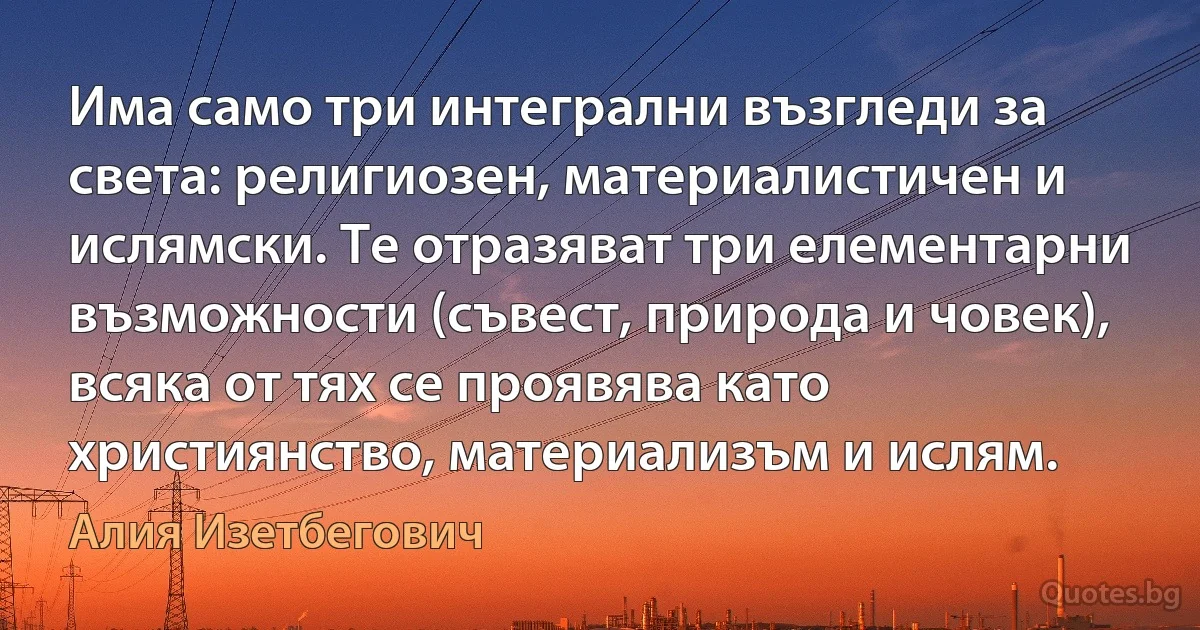 Има само три интегрални възгледи за света: религиозен, материалистичен и ислямски. Те отразяват три елементарни възможности (съвест, природа и човек), всяка от тях се проявява като християнство, материализъм и ислям. (Алия Изетбегович)