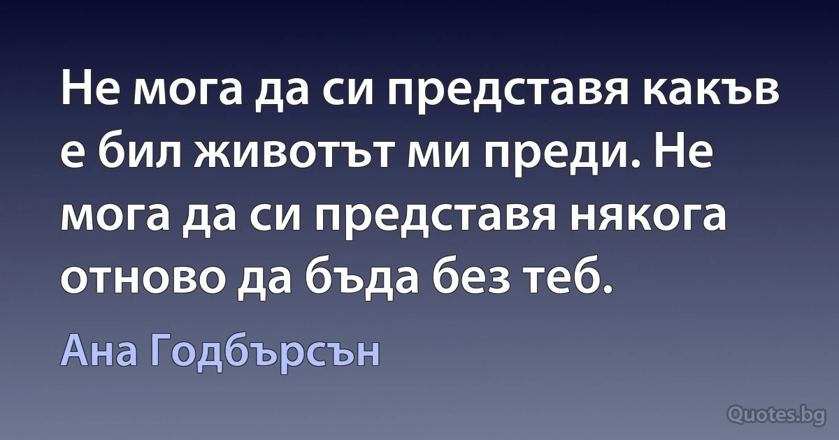 Не мога да си представя какъв е бил животът ми преди. Не мога да си представя някога отново да бъда без теб. (Ана Годбърсън)