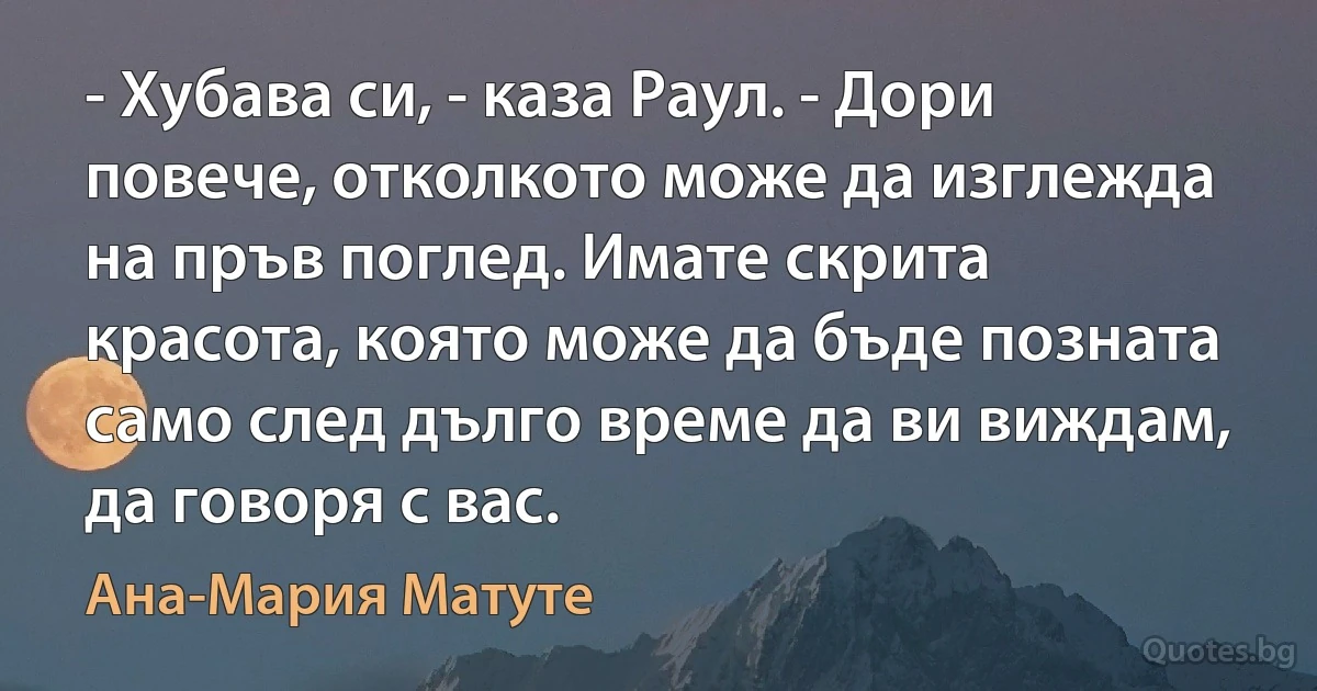 - Хубава си, - каза Раул. - Дори повече, отколкото може да изглежда на пръв поглед. Имате скрита красота, която може да бъде позната само след дълго време да ви виждам, да говоря с вас. (Ана-Мария Матуте)