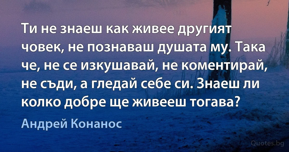 Ти не знаеш как живее другият човек, не познаваш душата му. Така че, не се изкушавай, не коментирай, не съди, а гледай себе си. Знаеш ли колко добре ще живееш тогава? (Андрей Конанос)