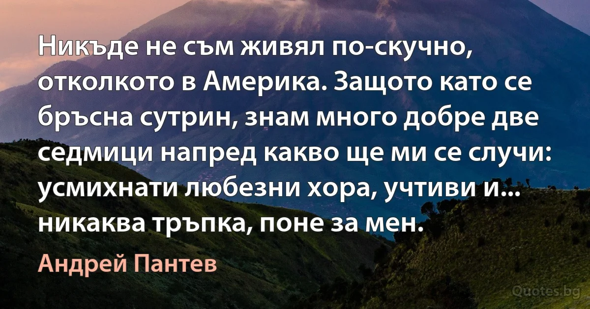 Никъде не съм живял по-скучно, отколкото в Америка. Защото като се бръсна сутрин, знам много добре две седмици напред какво ще ми се случи: усмихнати любезни хора, учтиви и... никаква тръпка, поне за мен. (Андрей Пантев)