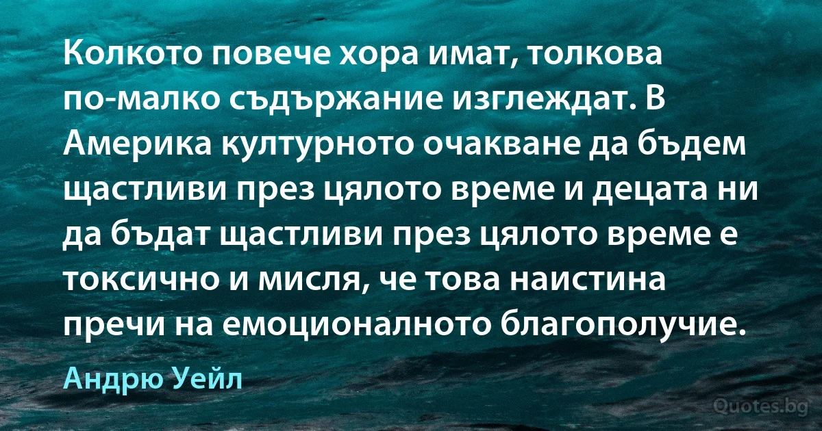 Колкото повече хора имат, толкова по-малко съдържание изглеждат. В Америка културното очакване да бъдем щастливи през цялото време и децата ни да бъдат щастливи през цялото време е токсично и мисля, че това наистина пречи на емоционалното благополучие. (Андрю Уейл)