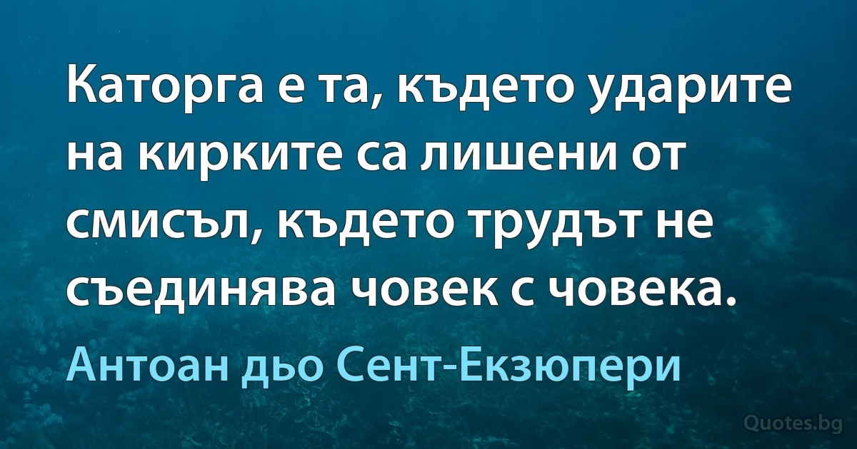 Каторга е та, където ударите на кирките са лишени от смисъл, където трудът не съединява човек с човека. (Антоан дьо Сент-Екзюпери)