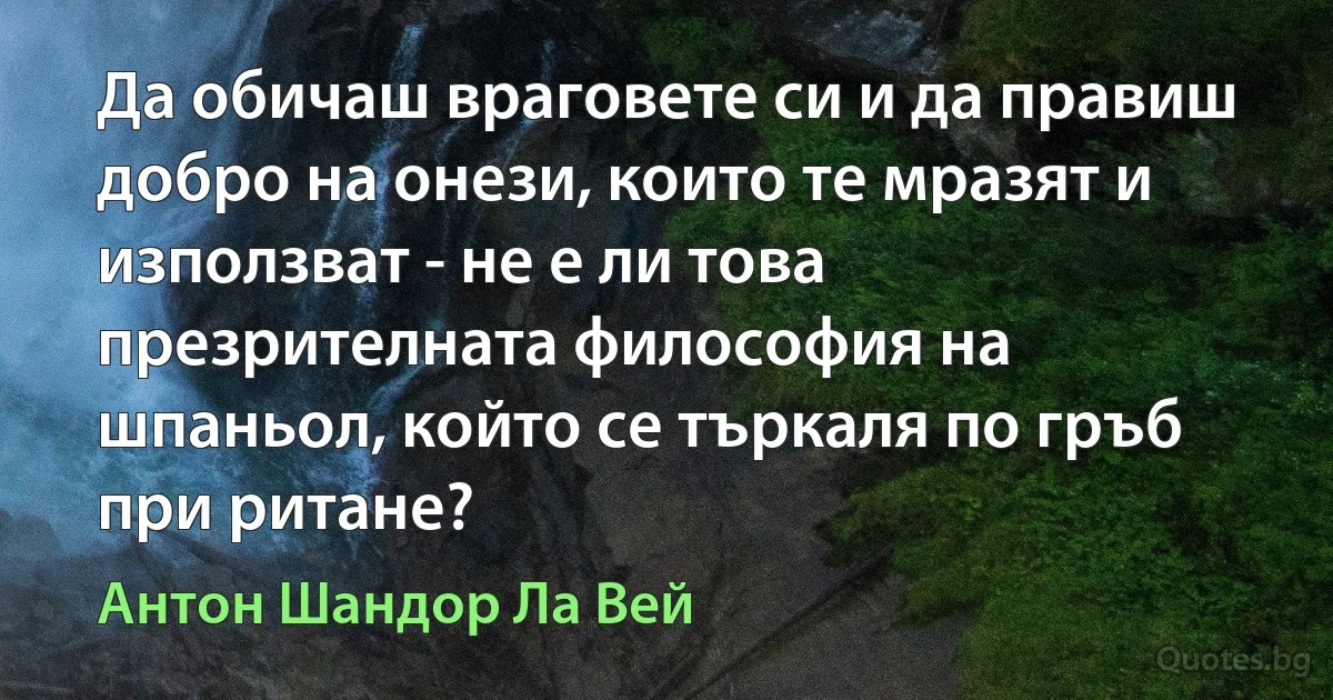 Да обичаш враговете си и да правиш добро на онези, които те мразят и използват - не е ли това презрителната философия на шпаньол, който се търкаля по гръб при ритане? (Антон Шандор Ла Вей)