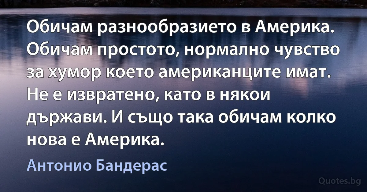 Обичам разнообразието в Америка. Обичам простото, нормално чувство за хумор което американците имат. Не е извратено, като в някои държави. И също така обичам колко нова е Америка. (Антонио Бандерас)