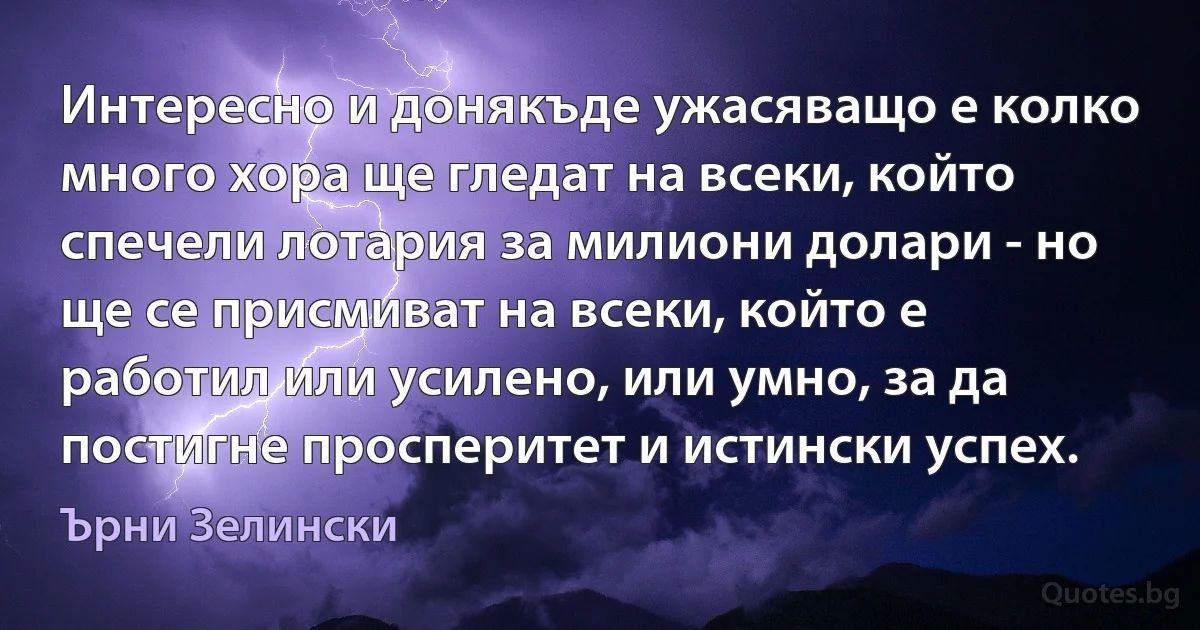 Интересно и донякъде ужасяващо е колко много хора ще гледат на всеки, който спечели лотария за милиони долари - но ще се присмиват на всеки, който е работил или усилено, или умно, за да постигне просперитет и истински успех. (Ърни Зелински)