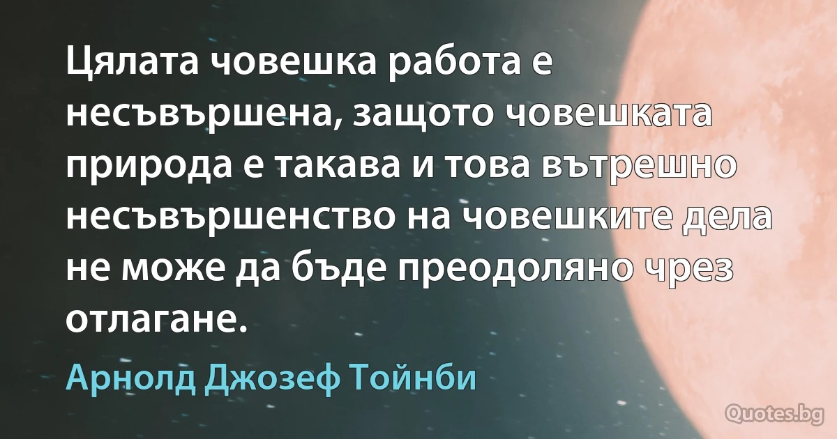 Цялата човешка работа е несъвършена, защото човешката природа е такава и това вътрешно несъвършенство на човешките дела не може да бъде преодоляно чрез отлагане. (Арнолд Джозеф Тойнби)