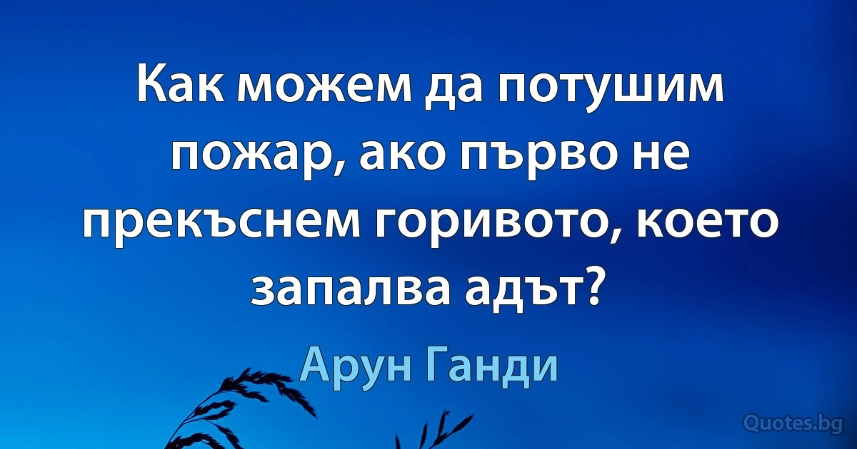 Как можем да потушим пожар, ако първо не прекъснем горивото, което запалва адът? (Арун Ганди)