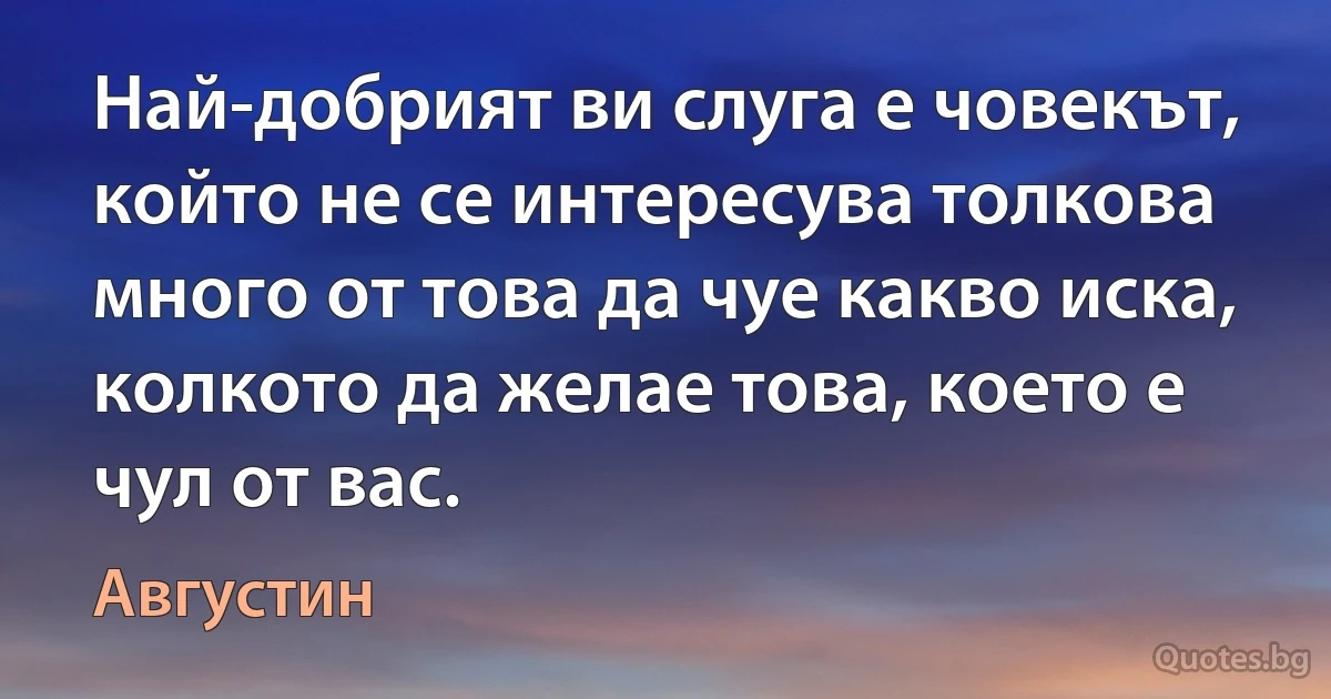 Най-добрият ви слуга е човекът, който не се интересува толкова много от това да чуе какво иска, колкото да желае това, което е чул от вас. (Августин)