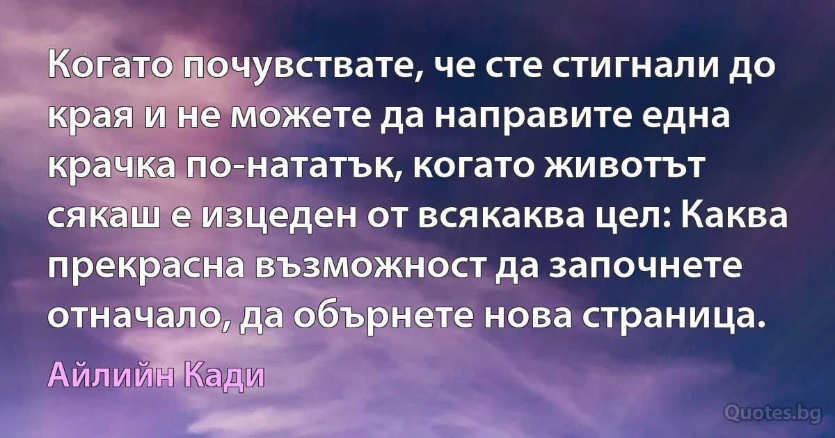 Когато почувствате, че сте стигнали до края и не можете да направите една крачка по-нататък, когато животът сякаш е изцеден от всякаква цел: Каква прекрасна възможност да започнете отначало, да обърнете нова страница. (Айлийн Кади)