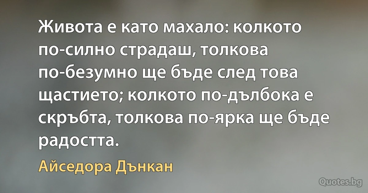 Живота е като махало: колкото по-силно страдаш, толкова по-безумно ще бъде след това щастието; колкото по-дълбока е скръбта, толкова по-ярка ще бъде радостта. (Айседора Дънкан)