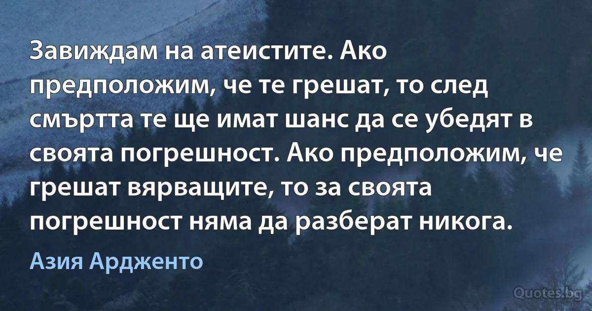 Завиждам на атеистите. Ако предположим, че те грешат, то след смъртта те ще имат шанс да се убедят в своята погрешност. Ако предположим, че грешат вярващите, то за своята погрешност няма да разберат никога. (Азия Ардженто)