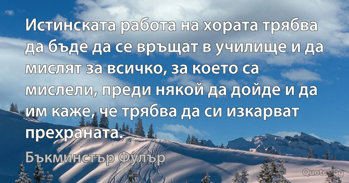 Истинската работа на хората трябва да бъде да се връщат в училище и да мислят за всичко, за което са мислели, преди някой да дойде и да им каже, че трябва да си изкарват прехраната. (Бъкминстър Фулър)