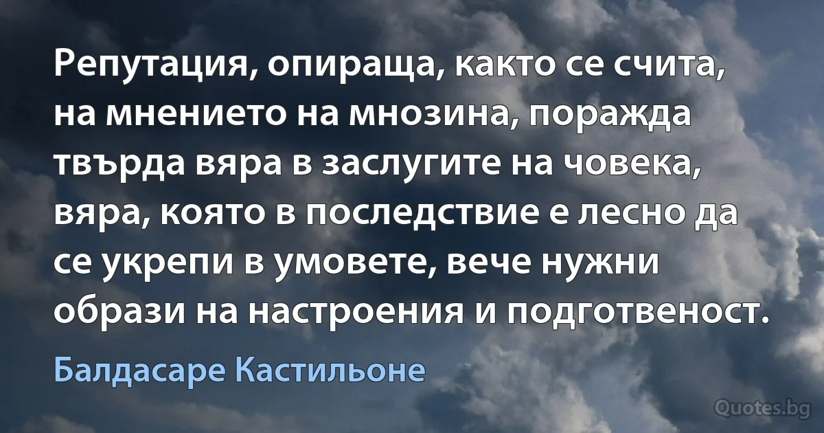 Репутация, опираща, както се счита, на мнението на мнозина, поражда твърда вяра в заслугите на човека, вяра, която в последствие е лесно да се укрепи в умовете, вече нужни образи на настроения и подготвеност. (Балдасаре Кастильоне)