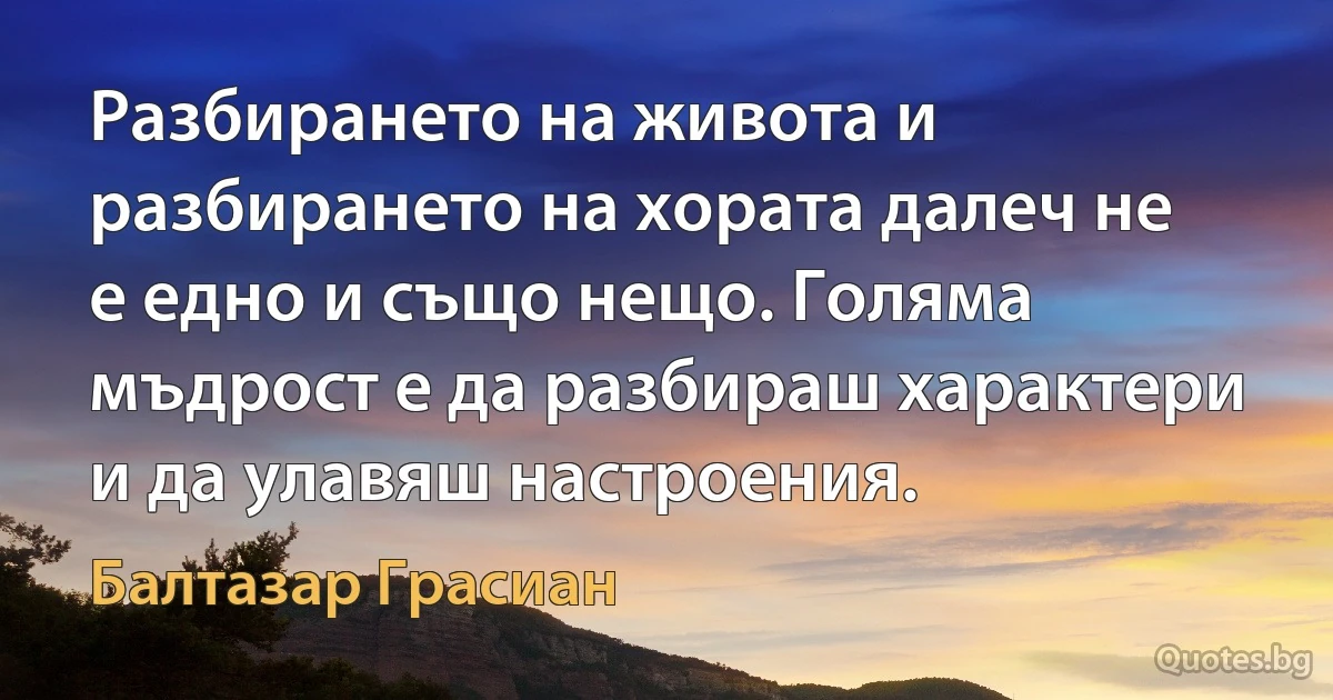 Разбирането на живота и разбирането на хората далеч не е едно и също нещо. Голяма мъдрост е да разбираш характери и да улавяш настроения. (Балтазар Грасиан)