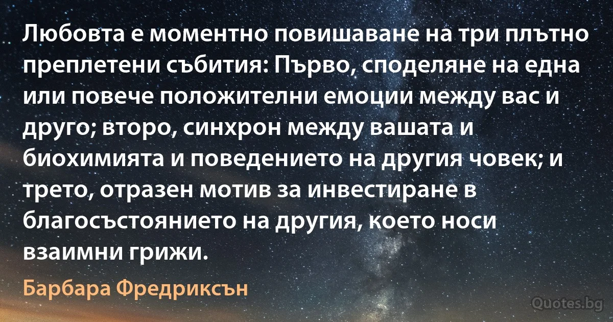 Любовта е моментно повишаване на три плътно преплетени събития: Първо, споделяне на една или повече положителни емоции между вас и друго; второ, синхрон между вашата и биохимията и поведението на другия човек; и трето, отразен мотив за инвестиране в благосъстоянието на другия, което носи взаимни грижи. (Барбара Фредриксън)