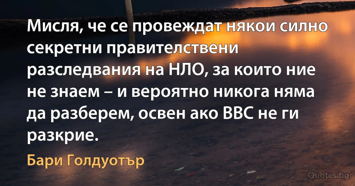 Мисля, че се провеждат някои силно секретни правителствени разследвания на НЛО, за които ние не знаем – и вероятно никога няма да разберем, освен ако ВВС не ги разкрие. (Бари Голдуотър)