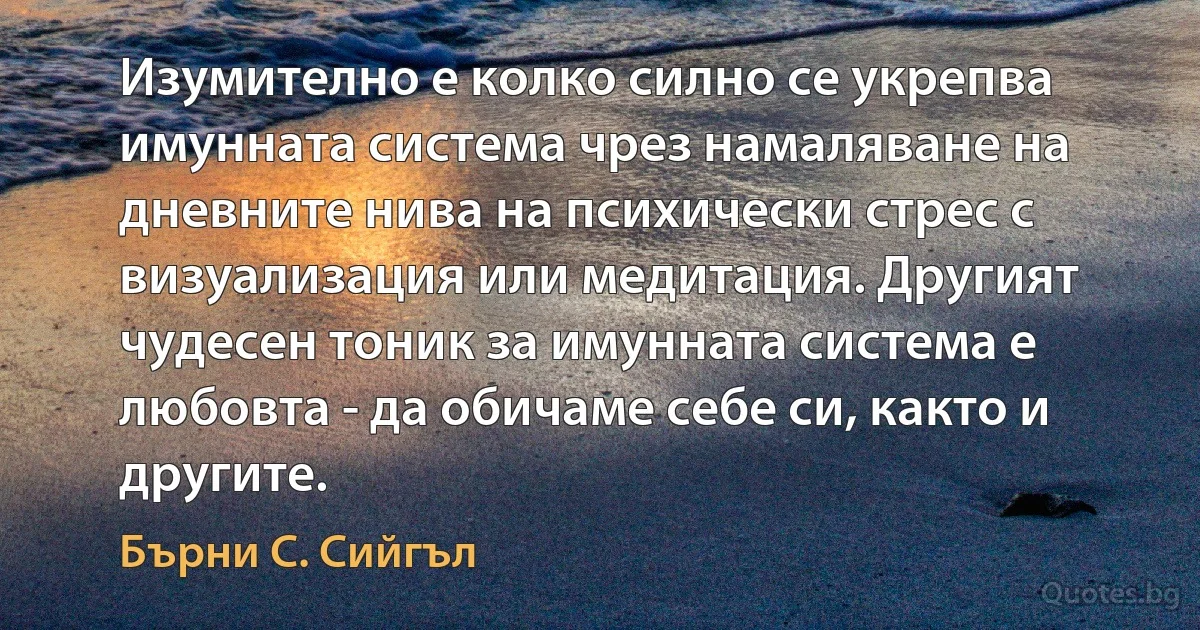 Изумително е колко силно се укрепва имунната система чрез намаляване на дневните нива на психически стрес с визуализация или медитация. Другият чудесен тоник за имунната система е любовта - да обичаме себе си, както и другите. (Бърни С. Сийгъл)