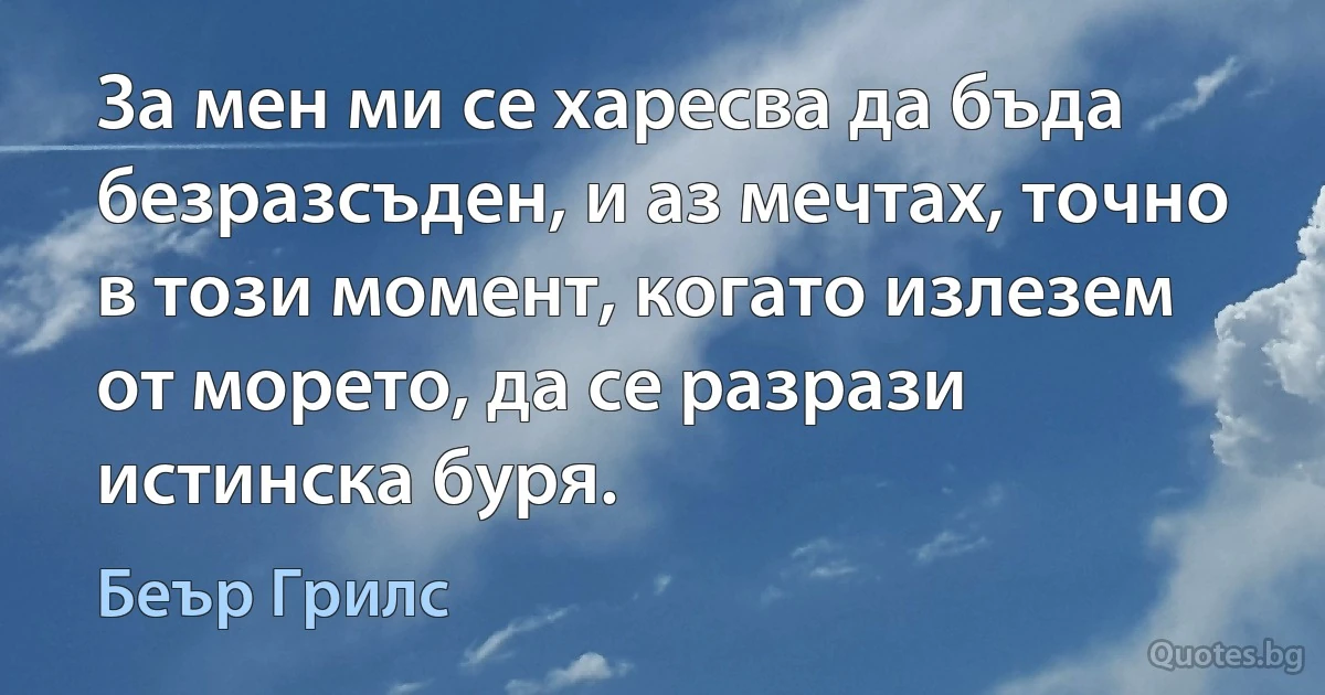 За мен ми се харесва да бъда безразсъден, и аз мечтах, точно в този момент, когато излезем от морето, да се разрази истинска буря. (Беър Грилс)