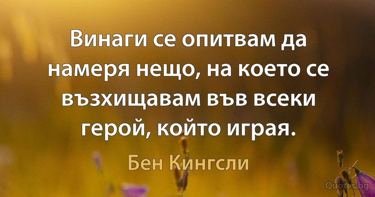 Винаги се опитвам да намеря нещо, на което се възхищавам във всеки герой, който играя. (Бен Кингсли)