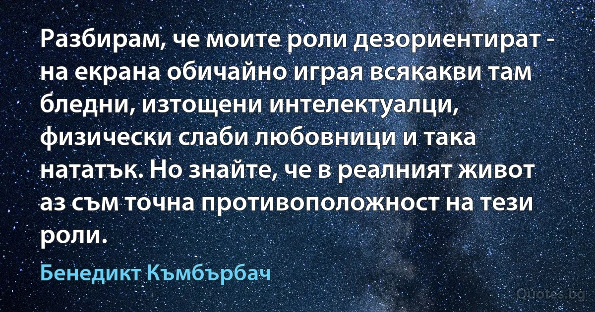 Разбирам, че моите роли дезориентират - на екрана обичайно играя всякакви там бледни, изтощени интелектуалци, физически слаби любовници и така нататък. Но знайте, че в реалният живот аз съм точна противоположност на тези роли. (Бенедикт Къмбърбач)