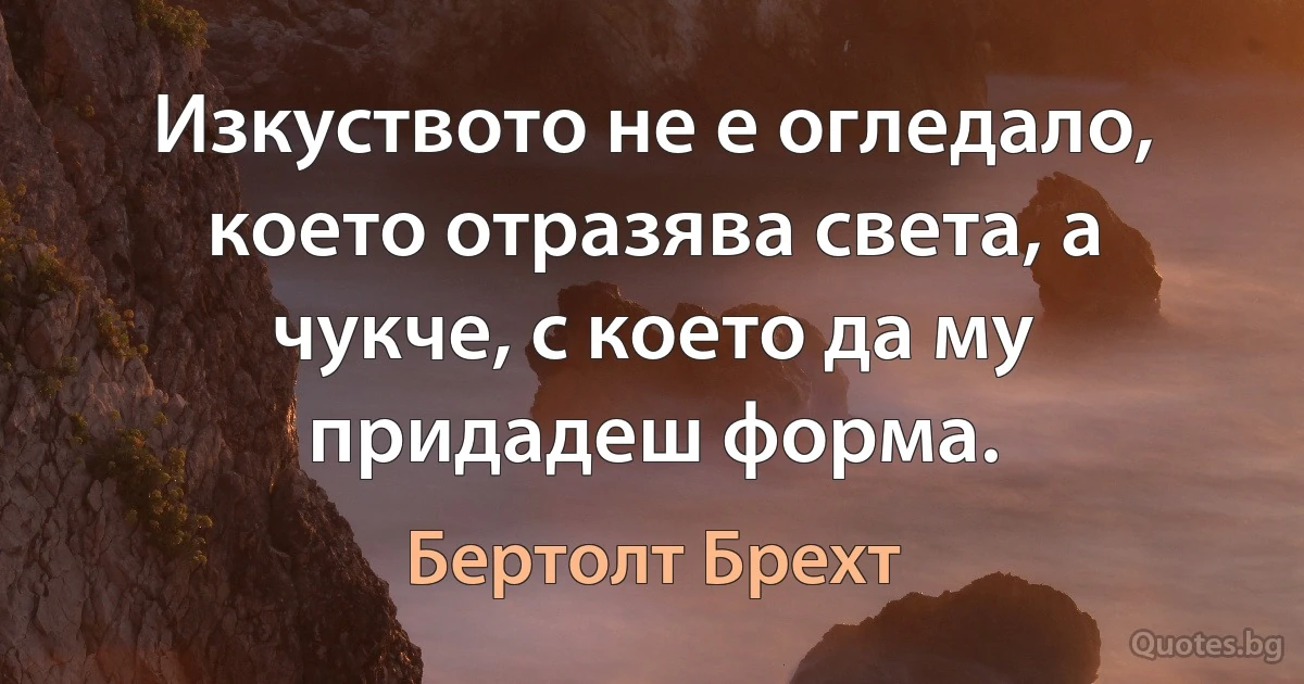 Изкуството не е огледало, което отразява света, а чукче, с което да му придадеш форма. (Бертолт Брехт)