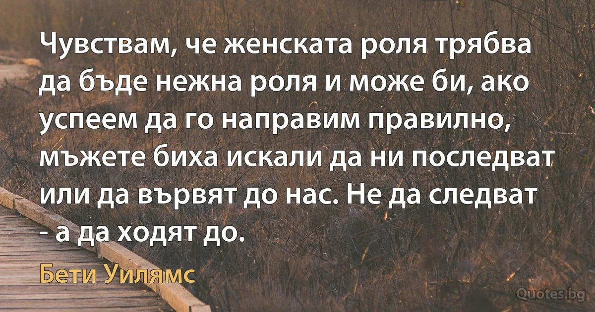 Чувствам, че женската роля трябва да бъде нежна роля и може би, ако успеем да го направим правилно, мъжете биха искали да ни последват или да вървят до нас. Не да следват - а да ходят до. (Бети Уилямс)