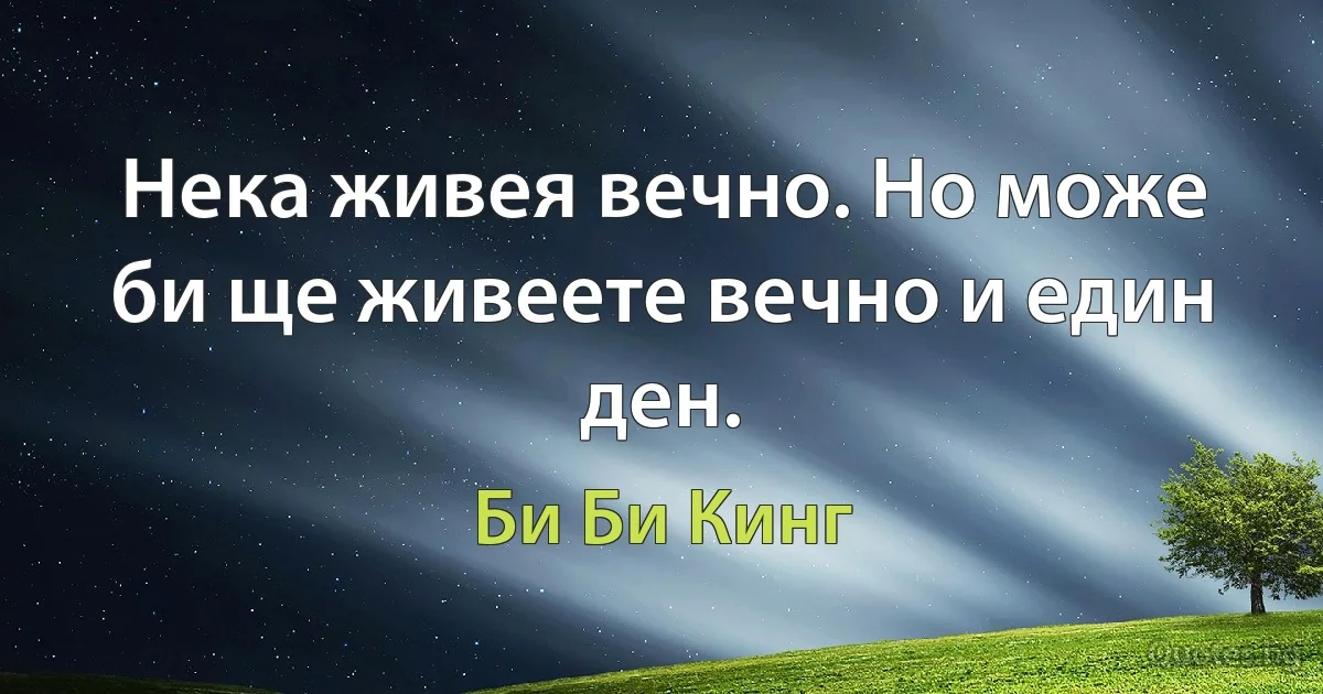 Нека живея вечно. Но може би ще живеете вечно и един ден. (Би Би Кинг)