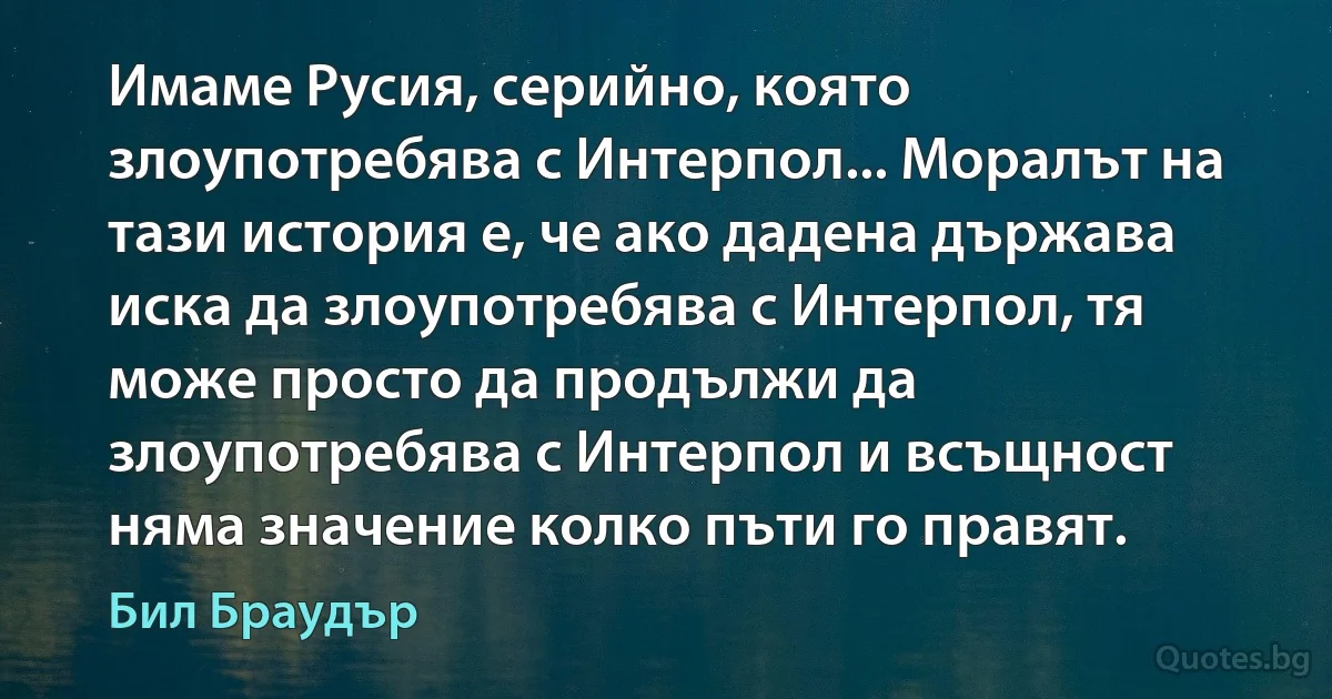 Имаме Русия, серийно, която злоупотребява с Интерпол... Моралът на тази история е, че ако дадена държава иска да злоупотребява с Интерпол, тя може просто да продължи да злоупотребява с Интерпол и всъщност няма значение колко пъти го правят. (Бил Браудър)