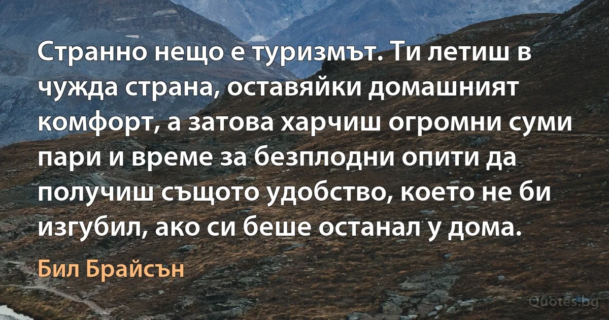 Странно нещо е туризмът. Ти летиш в чужда страна, оставяйки домашният комфорт, а затова харчиш огромни суми пари и време за безплодни опити да получиш същото удобство, което не би изгубил, ако си беше останал у дома. (Бил Брайсън)