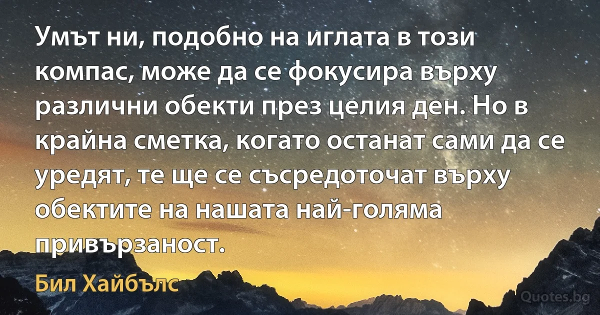 Умът ни, подобно на иглата в този компас, може да се фокусира върху различни обекти през целия ден. Но в крайна сметка, когато останат сами да се уредят, те ще се съсредоточат върху обектите на нашата най-голяма привързаност. (Бил Хайбълс)