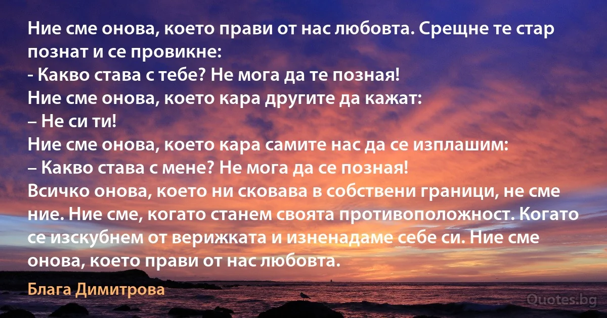 Ние сме онова, което прави от нас любовта. Срещне те стар познат и се провикне:
- Какво става с тебе? Не мога да те позная!
Ние сме онова, което кара другите да кажат:
– Не си ти!
Ние сме онова, което кара самите нас да се изплашим:
– Какво става с мене? Не мога да се позная!
Всичко онова, което ни сковава в собствени граници, не сме ние. Ние сме, когато станем своята противоположност. Когато се изскубнем от верижката и изненадаме себе си. Ние сме онова, което прави от нас любовта. (Блага Димитрова)