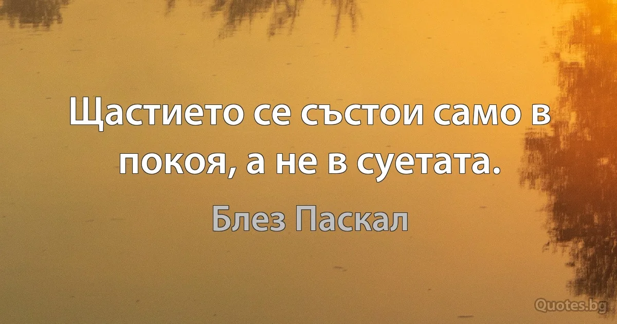 Щастието се състои само в покоя, а не в суетата. (Блез Паскал)