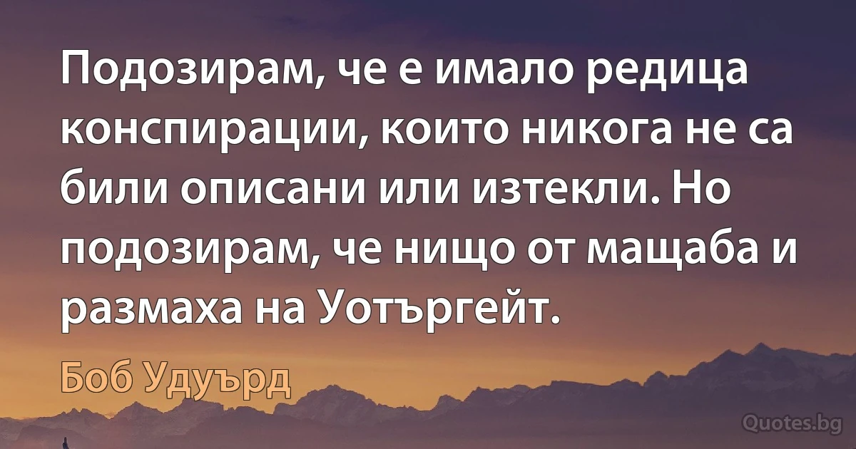 Подозирам, че е имало редица конспирации, които никога не са били описани или изтекли. Но подозирам, че нищо от мащаба и размаха на Уотъргейт. (Боб Удуърд)